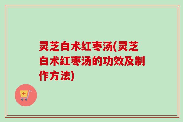 灵芝白术红枣汤(灵芝白术红枣汤的功效及制作方法)