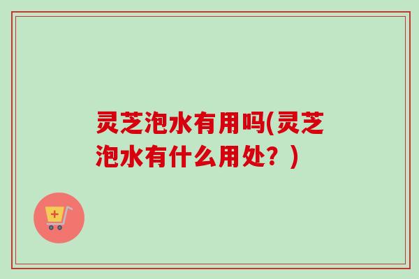 灵芝泡水有用吗(灵芝泡水有什么用处?) 灵芝泡水有用吗(灵芝泡水有什么用处?)