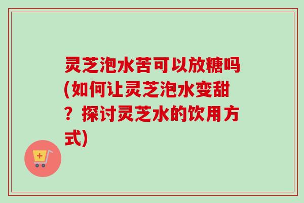 灵芝泡水苦可以放糖吗(如何让灵芝泡水变甜？探讨灵芝水的饮用方式)