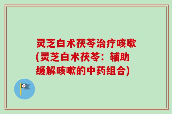灵芝白术茯苓治疗咳嗽(灵芝白术茯苓：辅助缓解咳嗽的中药组合)