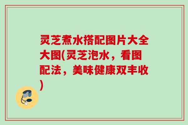 灵芝煮水搭配图片大全大图(灵芝泡水，看图配法，美味健康双丰收)