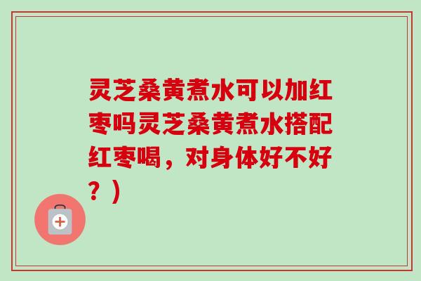 灵芝桑黄煮水可以加红枣吗灵芝桑黄煮水搭配红枣喝，对身体好不好？)