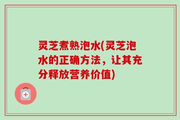 灵芝煮熟泡水(灵芝泡水的正确方法，让其充分释放营养价值)