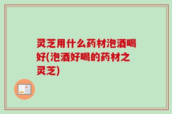 灵芝用什么药材泡酒喝好(泡酒好喝的药材之灵芝) 灵芝用什么药材泡酒喝好(泡酒好喝的药材之灵芝)