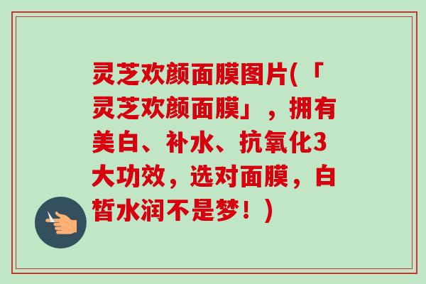 灵芝欢颜面膜图片(「灵芝欢颜面膜」，拥有美白、补水、抗氧化3大功效，选对面膜，白皙水润不是梦！)