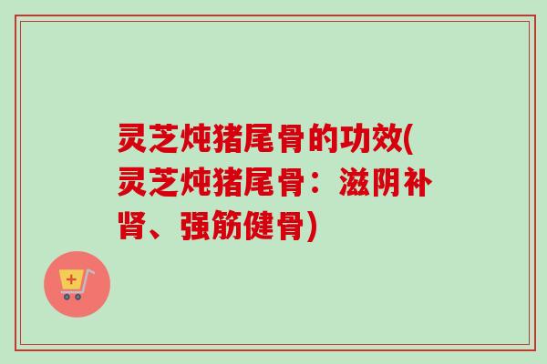 灵芝炖猪尾骨的功效(灵芝炖猪尾骨：滋阴补肾、强筋健骨)