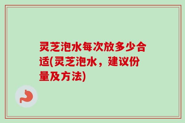 灵芝泡水每次放多少合适(灵芝泡水，建议份量及方法)