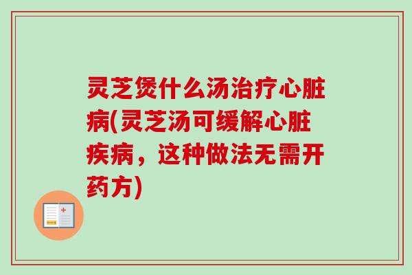 灵芝煲什么汤治疗心脏病(灵芝汤可缓解心脏疾病，这种做法无需开药方)