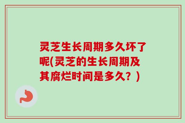 灵芝生长周期多久坏了呢(灵芝的生长周期及其腐烂时间是多久？)