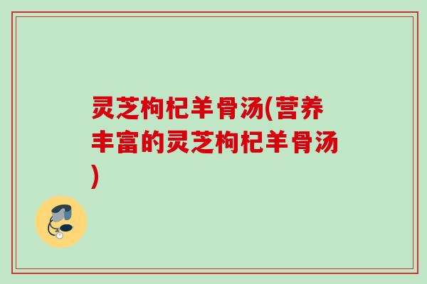 灵芝枸杞羊骨汤(营养丰富的灵芝枸杞羊骨汤)