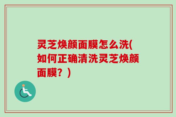 灵芝焕颜面膜怎么洗(如何正确清洗灵芝焕颜面膜？)