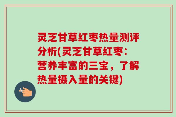 灵芝甘草红枣热量测评分析(灵芝甘草红枣：营养丰富的三宝，了解热量摄入量的关键)