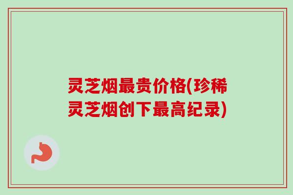 灵芝烟贵价格(珍稀灵芝烟创下高纪录)