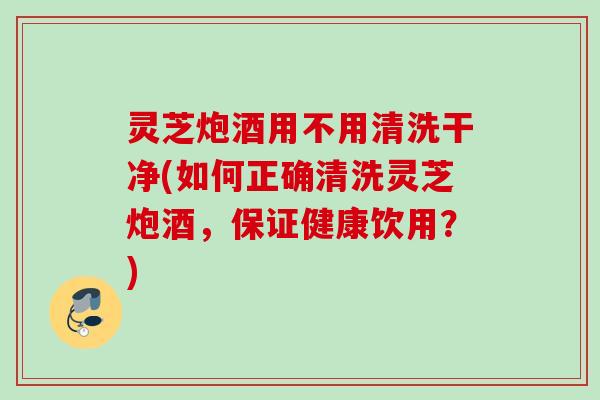 灵芝炮酒用不用清洗干净(如何正确清洗灵芝炮酒，保证健康饮用？)