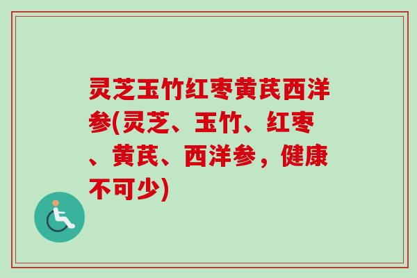 灵芝玉竹红枣黄芪西洋参(灵芝、玉竹、红枣、黄芪、西洋参，健康不可少)