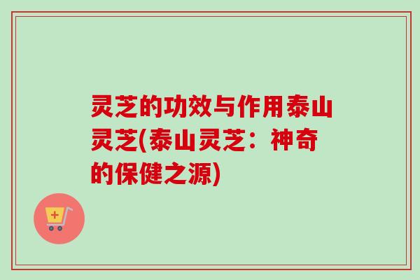 灵芝的功效与作用泰山灵芝(泰山灵芝：神奇的保健之源)