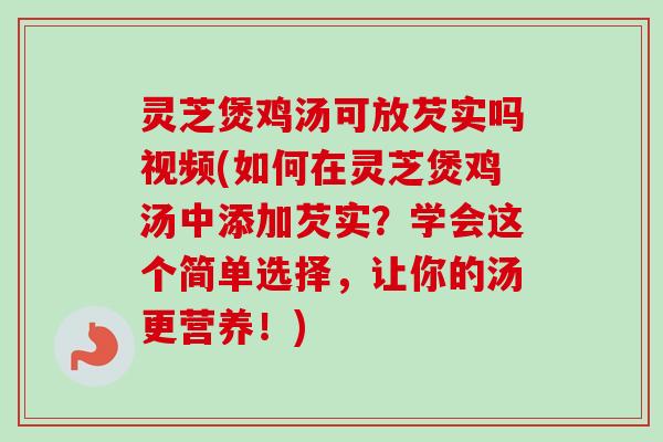 灵芝煲鸡汤可放芡实吗视频(如何在灵芝煲鸡汤中添加芡实？学会这个简单选择，让你的汤更营养！)
