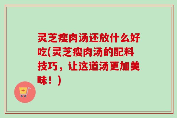 灵芝瘦肉汤还放什么好吃(灵芝瘦肉汤的配料技巧，让这道汤更加美味！)
