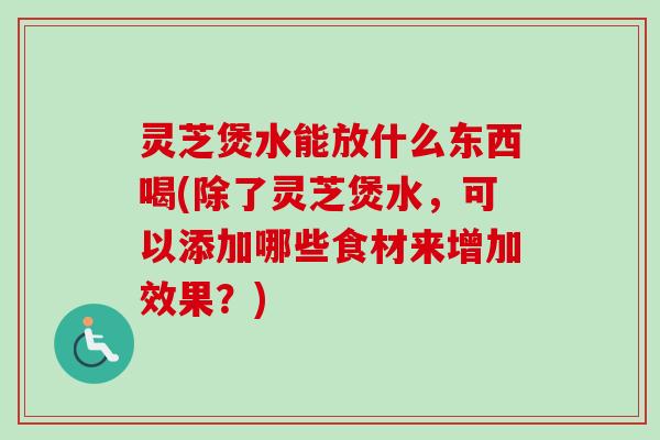 灵芝煲水能放什么东西喝(除了灵芝煲水，可以添加哪些食材来增加效果？)