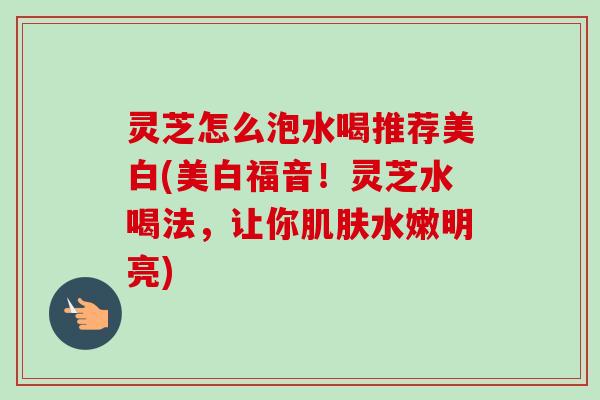 灵芝怎么泡水喝推荐美白(美白福音！灵芝水喝法，让你肌肤水嫩明亮)