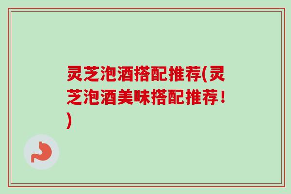 灵芝泡酒搭配推荐(灵芝泡酒美味搭配推荐！)