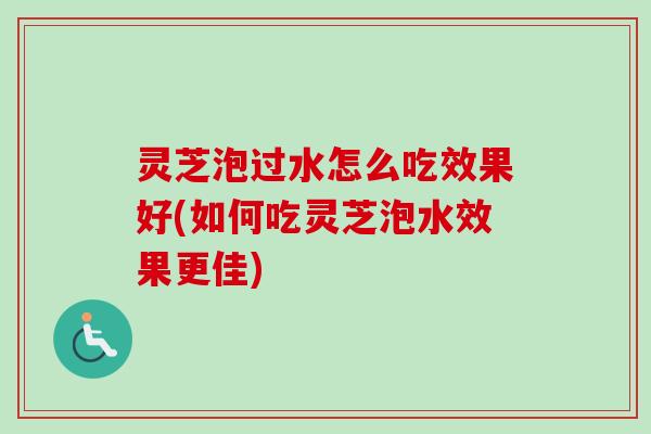灵芝泡过水怎么吃效果好(如何吃灵芝泡水效果更佳)