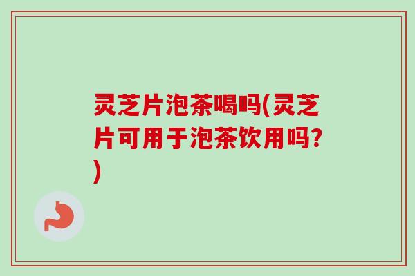 灵芝片泡茶喝吗(灵芝片可用于泡茶饮用吗？)