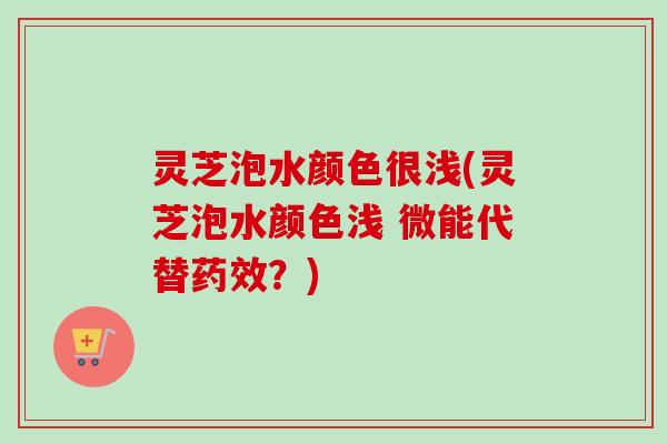 灵芝泡水颜色很浅(灵芝泡水颜色浅 微能代替药效？)