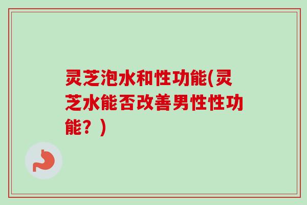 灵芝泡水和性功能(灵芝水能否改善男性性功能？)