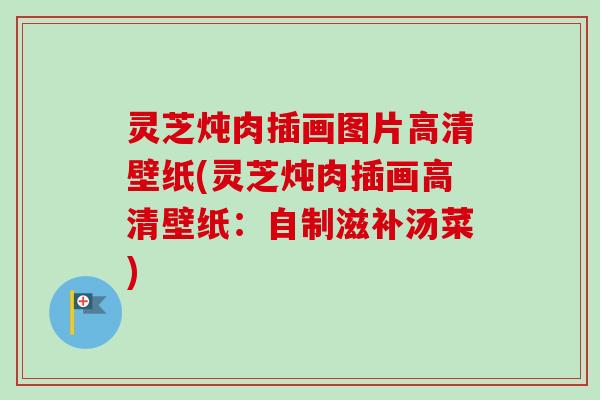 灵芝炖肉插画图片高清壁纸(灵芝炖肉插画高清壁纸:自制滋补汤菜) 灵芝炖肉插画图片高清壁纸(灵芝炖肉插画高清壁纸:自制滋补汤菜)