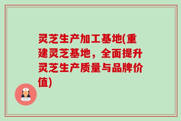 灵芝生产加工基地(重建灵芝基地，全面提升灵芝生产质量与品牌价值)