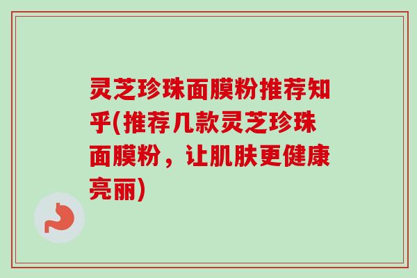 灵芝珍珠面膜粉推荐知乎(推荐几款灵芝珍珠面膜粉，让更健康亮丽)