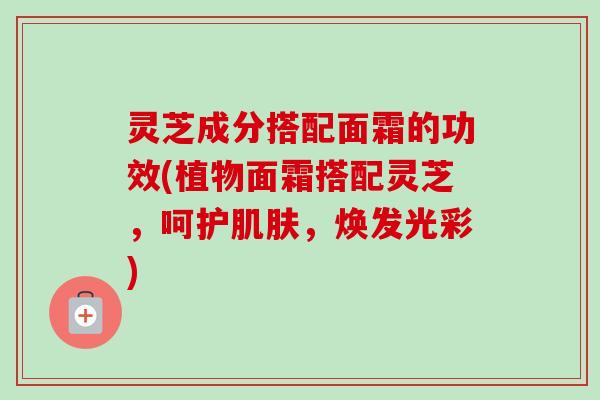 灵芝成分搭配面霜的功效(植物面霜搭配灵芝,呵护,焕发光彩) 灵芝成分搭配面霜的功效(植物面霜搭配灵芝,呵护,焕发光彩)