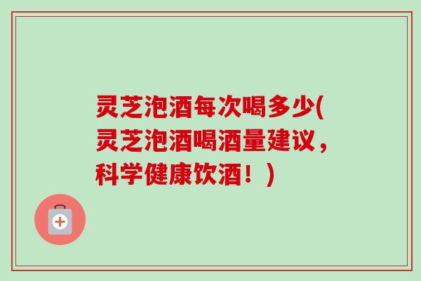 灵芝泡酒每次喝多少(灵芝泡酒喝酒量建议,科学健康饮酒!) 灵芝泡酒每次喝多少(灵芝泡酒喝酒量建议,科学健康饮酒!)