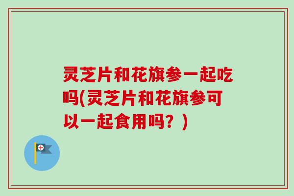 灵芝片和花旗参一起吃吗(灵芝片和花旗参可以一起食用吗？)