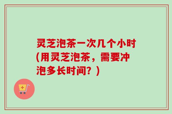 灵芝泡茶一次几个小时(用灵芝泡茶，需要冲泡多长时间？)