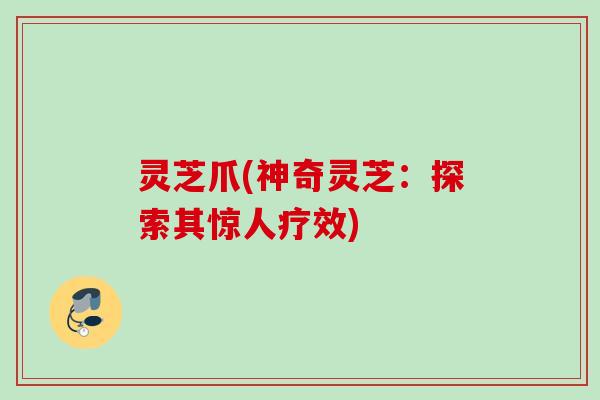 灵芝爪(神奇灵芝：探索其惊人疗效)