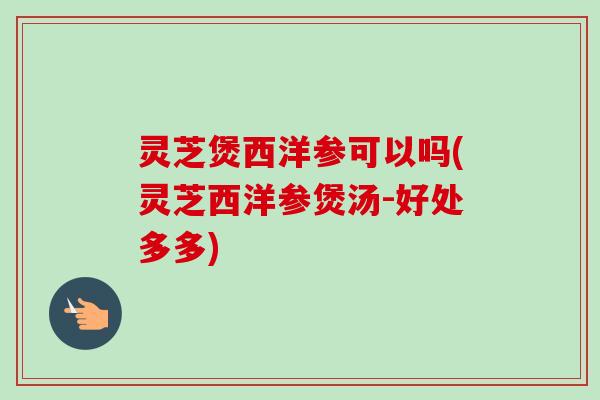 灵芝煲西洋参可以吗(灵芝西洋参煲汤-好处多多)