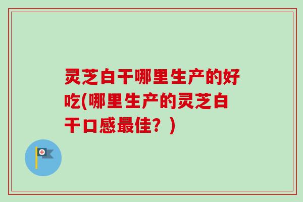 灵芝白干哪里生产的好吃(哪里生产的灵芝白干口感最佳？)