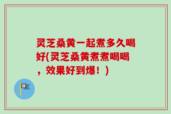 灵芝桑黄一起煮多久喝好(灵芝桑黄煮煮喝喝，效果好到爆！)