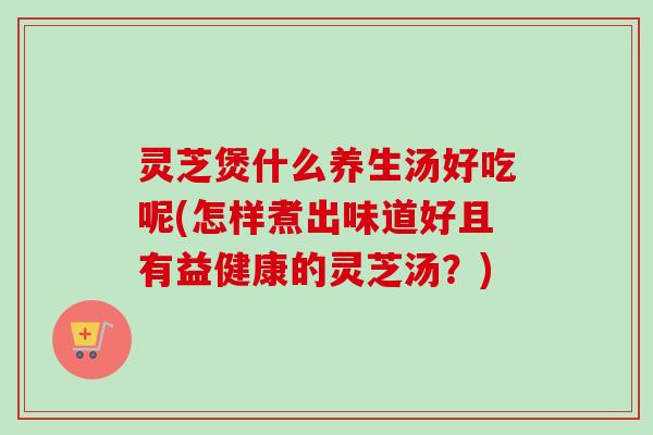 灵芝煲什么养生汤好吃呢(怎样煮出味道好且有益健康的灵芝汤？)