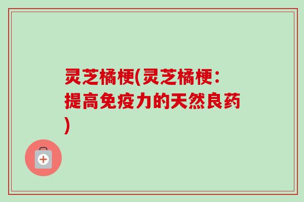 灵芝橘梗(灵芝橘梗:提高免疫力的天然良药) 灵芝橘梗(灵芝橘梗:提高免疫力的天然良药)