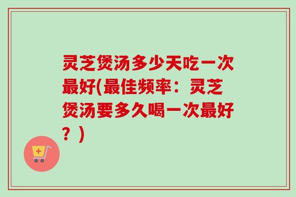 灵芝煲汤多少天吃一次好(佳频率：灵芝煲汤要多久喝一次好？)