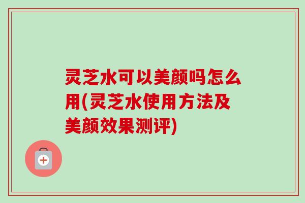 灵芝水可以美颜吗怎么用(灵芝水使用方法及美颜效果测评)