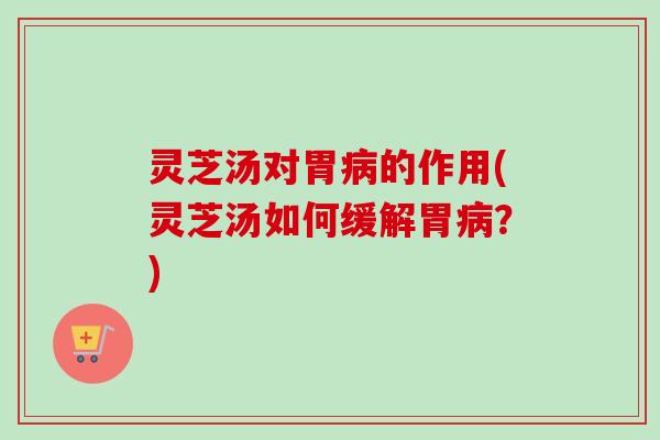 灵芝汤对胃病的作用(灵芝汤如何缓解胃病？)