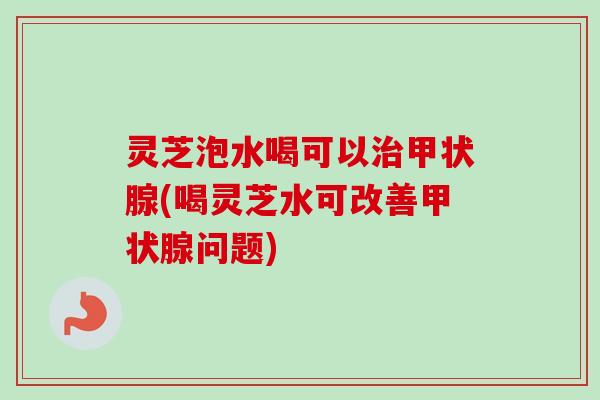 灵芝泡水喝可以治甲状腺(喝灵芝水可改善甲状腺问题)