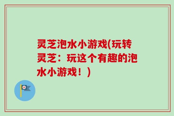 灵芝泡水小游戏(玩转灵芝:玩这个有趣的泡水小游戏!) 灵芝泡水小游戏(玩转灵芝:玩这个有趣的泡水小游戏!)
