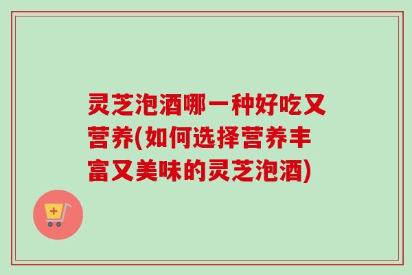 灵芝泡酒哪一种好吃又营养(如何选择营养丰富又美味的灵芝泡酒)