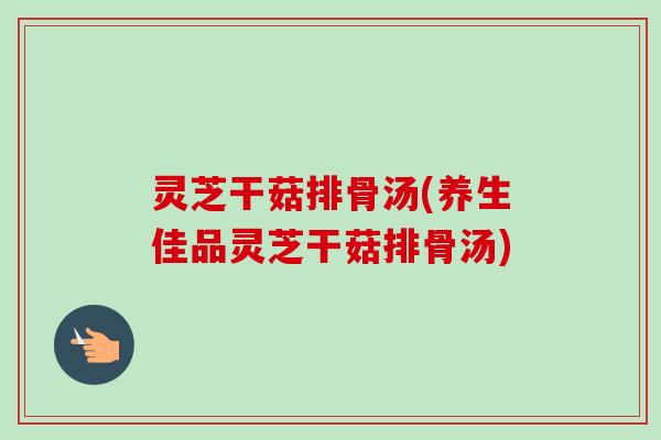 灵芝干菇排骨汤(养生佳品灵芝干菇排骨汤)