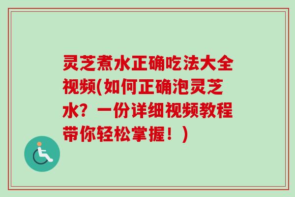 灵芝煮水正确吃法大全视频(如何正确泡灵芝水？一份详细视频教程带你轻松掌握！)